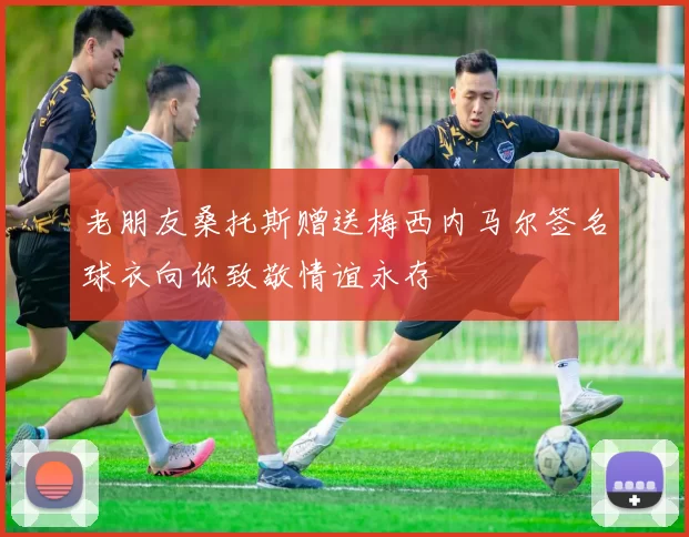 老朋友桑托斯赠送梅西内马尔签名球衣向你致敬情谊永存