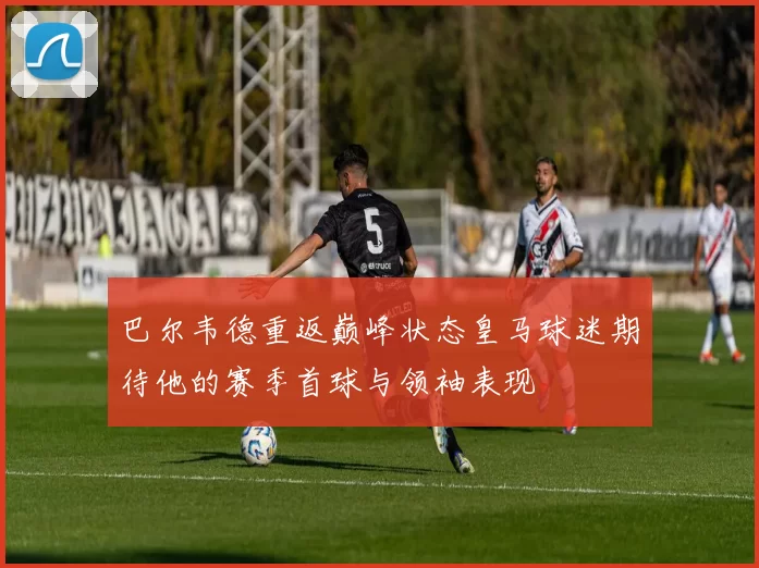 巴尔韦德重返巅峰状态皇马球迷期待他的赛季首球与领袖表现