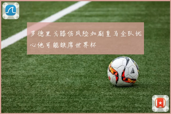 罗德里戈膝伤风险加剧皇马全队忧心他可能缺席世界杯