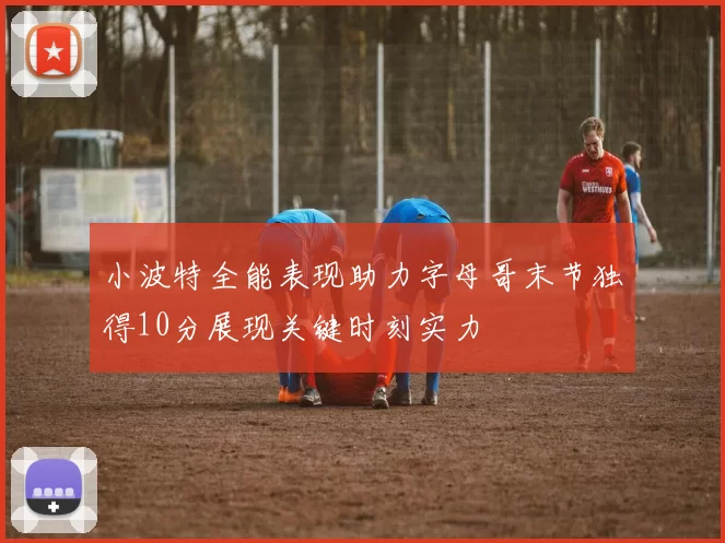 小波特全能表现助力字母哥末节独得10分展现关键时刻实力