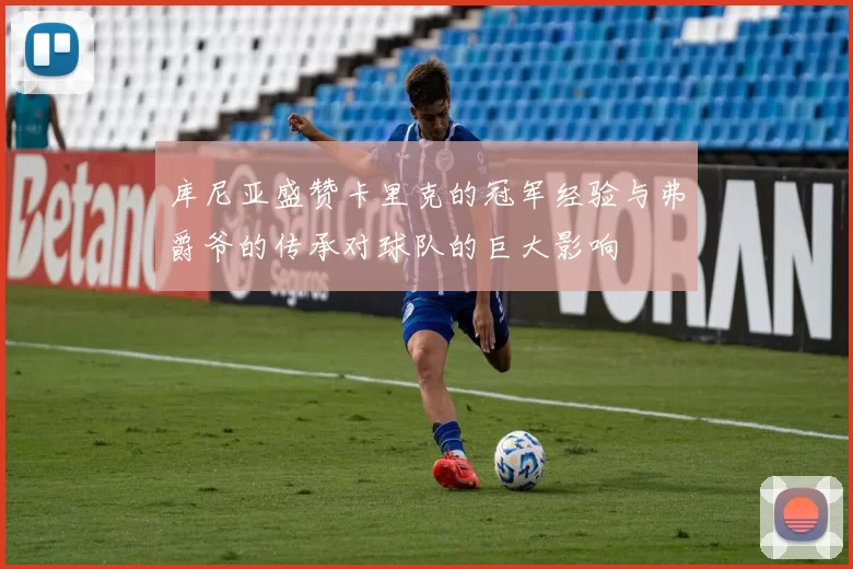 库尼亚盛赞卡里克的冠军经验与弗爵爷的传承对球队的巨大影响