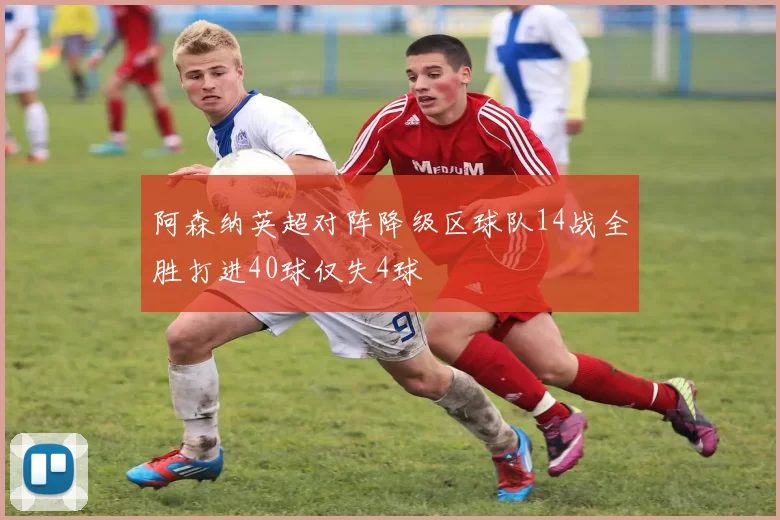 阿森纳英超对阵降级区球队14战全胜打进40球仅失4球