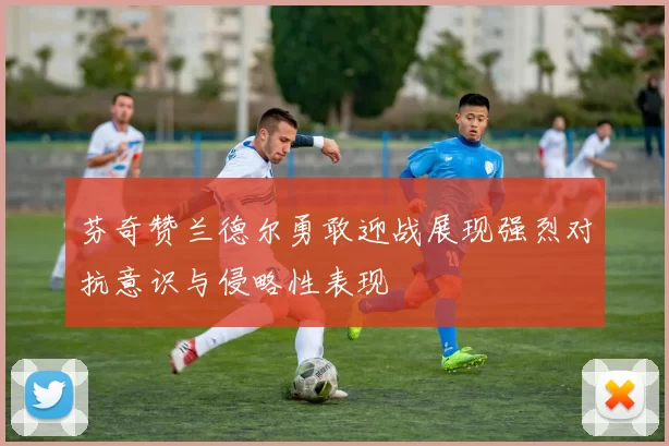芬奇赞兰德尔勇敢迎战展现强烈对抗意识与侵略性表现