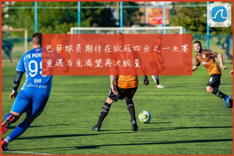 巴萨球员期待在欧冠四分之一决赛重遇马竞渴望再次较量