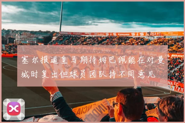 塞尔报道皇马期待姆巴佩能在对曼城时复出但球员团队持不同意见