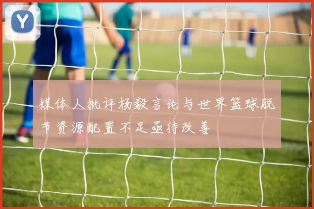 媒体人批评杨毅言论与世界篮球脱节资源配置不足亟待改善
