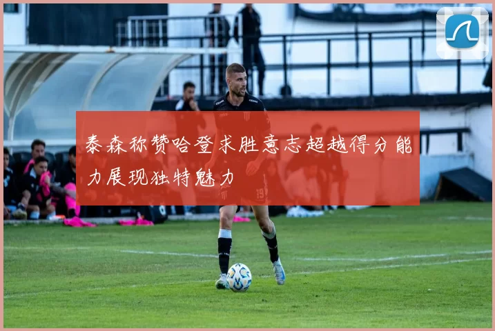 泰森称赞哈登求胜意志超越得分能力展现独特魅力