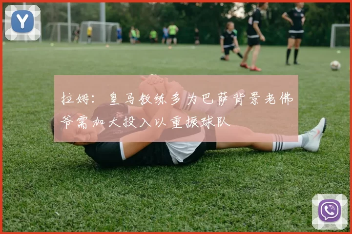 拉姆：皇马教练多为巴萨背景老佛爷需加大投入以重振球队