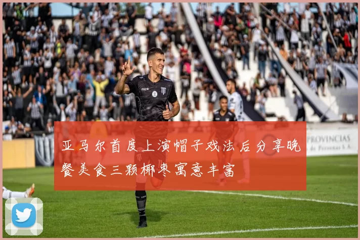 亚马尔首度上演帽子戏法后分享晚餐美食三颗椰枣寓意丰富