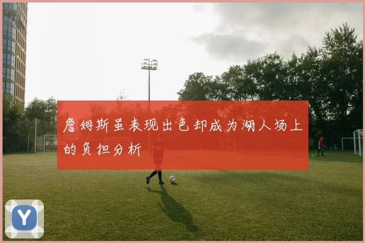 詹姆斯虽表现出色却成为湖人场上的负担分析