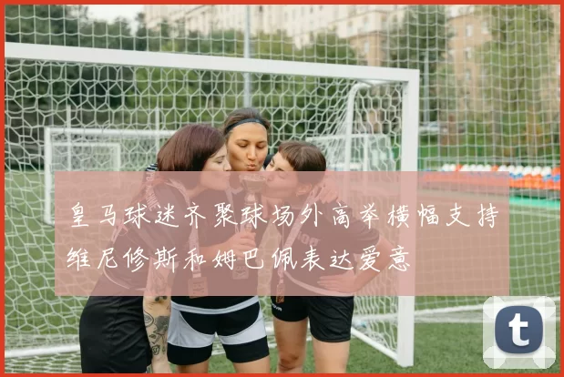 皇马球迷齐聚球场外高举横幅支持维尼修斯和姆巴佩表达爱意