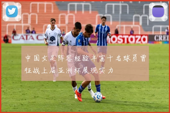 中国女足阵容经验丰富十名球员曾征战上届亚洲杯展现实力