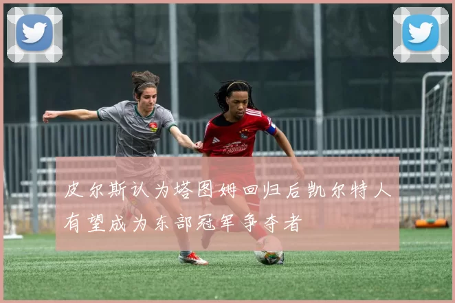 皮尔斯认为塔图姆回归后凯尔特人有望成为东部冠军争夺者