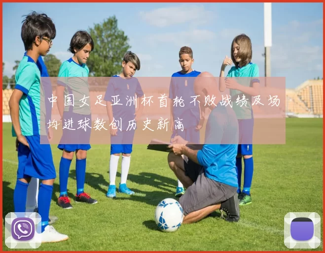 中国女足亚洲杯首轮不败战绩及场均进球数创历史新高