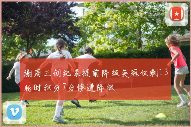 谢周三创纪录提前降级英冠仅剩13轮时积分7分惨遭降级