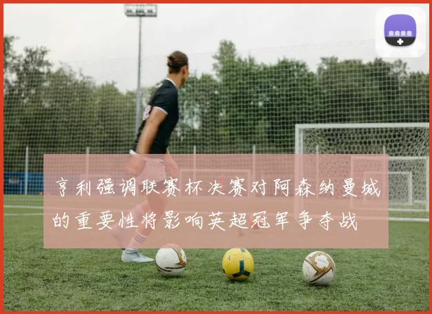 亨利强调联赛杯决赛对阿森纳曼城的重要性将影响英超冠军争夺战