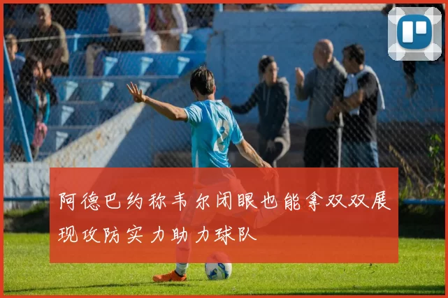 阿德巴约称韦尔闭眼也能拿双双展现攻防实力助力球队