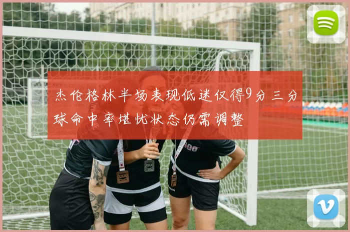 杰伦格林半场表现低迷仅得9分三分球命中率堪忧状态仍需调整