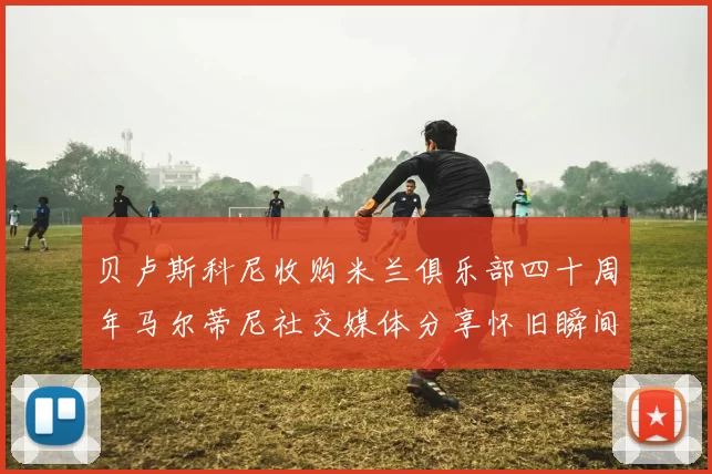 贝卢斯科尼收购米兰俱乐部四十周年马尔蒂尼社交媒体分享怀旧瞬间