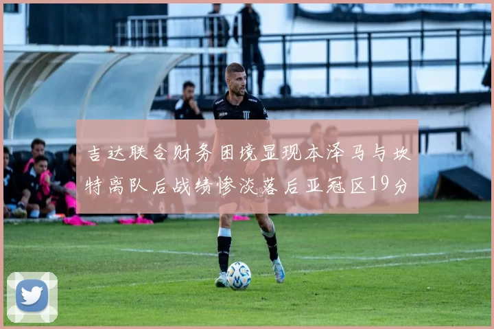 吉达联合财务困境显现本泽马与坎特离队后战绩惨淡落后亚冠区19分