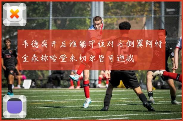 韦德离开后谁能守住对方侧翼阿特金森称哈登米切尔皆可迎战