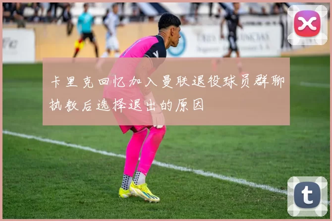 卡里克回忆加入曼联退役球员群聊执教后选择退出的原因