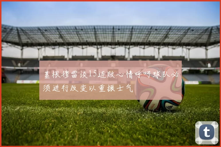 基根穆雷谈15连败心情呼吁球队必须进行改变以重振士气