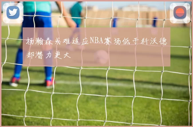 杨瀚森或难适应NBA赛场低于科沃德却潜力更大
